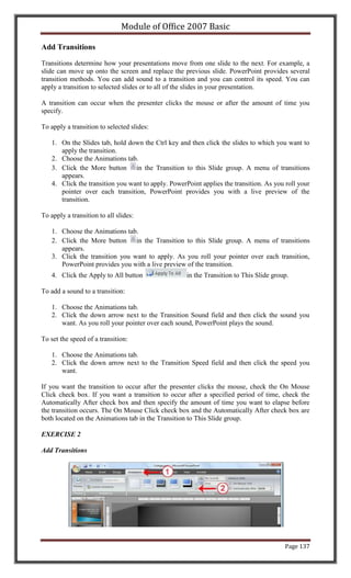 Module of Office 2007 Basic

Add Transitions

Transitions determine how your presentations move from one slide to the next. For example, a
slide can move up onto the screen and replace the previous slide. PowerPoint provides several
transition methods. You can add sound to a transition and you can control its speed. You can
apply a transition to selected slides or to all of the slides in your presentation.

A transition can occur when the presenter clicks the mouse or after the amount of time you
specify.

To apply a transition to selected slides:

    1. On the Slides tab, hold down the Ctrl key and then click the slides to which you want to
       apply the transition.
    2. Choose the Animations tab.
    3. Click the More button in the Transition to this Slide group. A menu of transitions
       appears.
    4. Click the transition you want to apply. PowerPoint applies the transition. As you roll your
       pointer over each transition, PowerPoint provides you with a live preview of the
       transition.

To apply a transition to all slides:

    1. Choose the Animations tab.
    2. Click the More button in the Transition to this Slide group. A menu of transitions
       appears.
    3. Click the transition you want to apply. As you roll your pointer over each transition,
       PowerPoint provides you with a live preview of the transition.
    4. Click the Apply to All button                 in the Transition to This Slide group.

To add a sound to a transition:

    1. Choose the Animations tab.
    2. Click the down arrow next to the Transition Sound field and then click the sound you
       want. As you roll your pointer over each sound, PowerPoint plays the sound.

To set the speed of a transition:

    1. Choose the Animations tab.
    2. Click the down arrow next to the Transition Speed field and then click the speed you
       want.

If you want the transition to occur after the presenter clicks the mouse, check the On Mouse
Click check box. If you want a transition to occur after a specified period of time, check the
Automatically After check box and then specify the amount of time you want to elapse before
the transition occurs. The On Mouse Click check box and the Automatically After check box are
both located on the Animations tab in the Transition to This Slide group.

EXERCISE 2

Add Transitions




                                                                                         Page 137
 