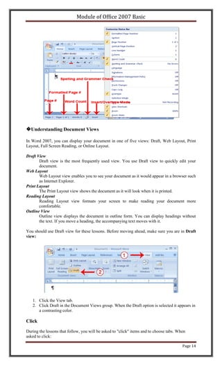 Module of Office 2007 Basic




�Understanding Document Views

In Word 2007, you can display your document in one of five views: Draft, Web Layout, Print
Layout, Full Screen Reading, or Online Layout.

Draft View
       Draft view is the most frequently used view. You use Draft view to quickly edit your
       document.
Web Layout
       Web Layout view enables you to see your document as it would appear in a browser such
       as Internet Explorer.
Print Layout
       The Print Layout view shows the document as it will look when it is printed.
Reading Layout
       Reading Layout view formats your screen to make reading your document more
       comfortable.
Outline View
       Outline view displays the document in outline form. You can display headings without
       the text. If you move a heading, the accompanying text moves with it.

You should use Draft view for these lessons. Before moving ahead, make sure you are in Draft
view:




   1. Click the View tab.
   2. Click Draft in the Document Views group. When the Draft option is selected it appears in
      a contrasting color.

Click

During the lessons that follow, you will be asked to "click" items and to choose tabs. When
asked to click:

                                                                                         Page 14
 