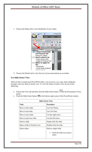 Module of Office 2007 Basic




   1. Choose the Slides tab to view thumbnails of your slides.




   2. Choose the Outline tab to view the text of your presentation as an outline.

Use Slide Sorter View

After you have created your PowerPoint slides, you can move, cut, copy, paste, duplicate,
navigate, and view them in Sorter view. To view the slides in Sorter view, do one of the
following:


       Choose the View tab and then click the Slide Sorter button      in the Presentation Views
       group.
       Click the Slide Sorter button   in the bottom-right corner of the PowerPoint window.

                                      Slide Sorter View
            Task                                 Procedure
            Move to first slide.                 Use Ctrl+Home.
            Move to last slide.                  Use Ctrl+End.
            Move to next slide.                  Use the right arrow.
            Move to previous slide.              Use the left arrow.
            Select a slide.                      Single-click the slide.
            Open a slide in Normal view.         Double-click the slide.
            Select slides.                       Select a single slide:

                                                     1. Click the slide you want to
                                                        select.



                                                                                       Page 140
 