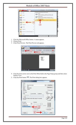 Module of Office 2007 Basic




1. Click the Microsoft Office button. A menu appears.
2. Choose Print.
3. Click Print Preview. The Print Preview tab appears.




4. Click the down arrow next to the Print What field in the Page Setup group and then select
   Outline View.
5. Click the Print button  . The Print dialog box appears.




                                                                                   Page 143
 