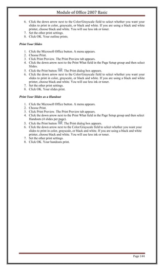 Module of Office 2007 Basic

   6. Click the down arrow next to the Color/Grayscale field to select whether you want your
      slides to print in color, grayscale, or black and white. If you are using a black and white
      printer, choose black and white. You will use less ink or toner.
   7. Set the other print settings.
   8. Click OK. Your outline prints.

Print Your Slides

   1.   Click the Microsoft Office button. A menu appears.
   2.   Choose Print.
   3.   Click Print Preview. The Print Preview tab appears.
   4.   Click the down arrow next to the Print What field in the Page Setup group and then select
        Slides.
   5.   Click the Print button      . The Print dialog box appears.
   6.   Click the down arrow next to the Color/Grayscale field to select whether you want your
        slides to print in color, grayscale, or black and white. If you are using a black and white
        printer, choose black and white. You will use less ink or toner.
   7.   Set the other print settings.
   8.   Click OK. Your slides print.

Print Your Slides as a Handout

   1.   Click the Microsoft Office button. A menu appears.
   2.   Choose Print.
   3.   Click Print Preview. The Print Preview tab appears.
   4.   Click the down arrow next to the Print What field in the Page Setup group and then select
        Handouts (4 slides per page).
   5.   Click the Print button       . The Print dialog box appears.
   6.   Click the down arrow next to the Color/Grayscale field to select whether you want your
        slides to print in color, grayscale, or black and white. If you are using a black and white
        printer, choose black and white. You will use less ink or toner.
   7.   Set the other print settings.
   8.   Click OK. Your handouts print.




                                                                                          Page 144
 