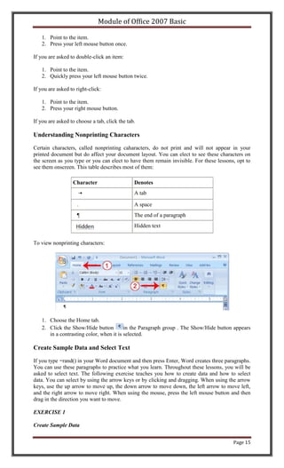 Module of Office 2007 Basic

   1. Point to the item.
   2. Press your left mouse button once.

If you are asked to double-click an item:

   1. Point to the item.
   2. Quickly press your left mouse button twice.

If you are asked to right-click:

   1. Point to the item.
   2. Press your right mouse button.

If you are asked to choose a tab, click the tab.

Understanding Nonprinting Characters

Certain characters, called nonprinting caharacters, do not print and will not appear in your
printed document but do affect your document layout. You can elect to see these characters on
the screen as you type or you can elect to have them remain invisible. For these lessons, opt to
see them onscreen. This table describes most of them:

                  Character                    Denotes
                                               A tab

                    .                          A space
                    ¶                          The end of a paragraph
                                               Hidden text


To view nonprinting characters:




   1. Choose the Home tab.
   2. Click the Show/Hide button         in the Paragraph group . The Show/Hide button appears
      in a contrasting color, when it is selected.

Create Sample Data and Select Text

If you type =rand() in your Word document and then press Enter, Word creates three paragraphs.
You can use these paragraphs to practice what you learn. Throughout these lessons, you will be
asked to select text. The following exercise teaches you how to create data and how to select
data. You can select by using the arrow keys or by clicking and dragging. When using the arrow
keys, use the up arrow to move up, the down arrow to move down, the left arrow to move left,
and the right arrow to move right. When using the mouse, press the left mouse button and then
drag in the direction you want to move.

EXERCISE 1

Create Sample Data


                                                                                        Page 15
 