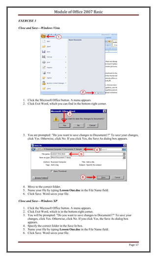 Module of Office 2007 Basic

EXERCISE 3

Close and Save—Windows Vista




   1. Click the Microsoft Office button. A menu appears.
   2. Click Exit Word, which you can find in the bottom-right corner.




   3. You are prompted: "Do you want to save changes to Document1?" To save your changes,
      click Yes. Otherwise, click No. If you click Yes, the Save As dialog box appears.




   4. Move to the correct folder.
   5. Name your file by typing Lesson One.doc in the File Name field.
   6. Click Save. Word saves your file.

Close and Save—Windows XP

   1. Click the Microsoft Office button. A menu appears.
   2. Click Exit Word, which is in the bottom-right corner.
   3. You will be prompted: "Do you want to save changes to Document1?" To save your
      changes, click Yes. Otherwise, click No. If you click Yes, the Save As dialog box
      appears.
   4. Specify the correct folder in the Save In box.
   5. Name your file by typing Lesson One.doc in the File Name field.
   6. Click Save. Word saves your file.


                                                                                     Page 17
 