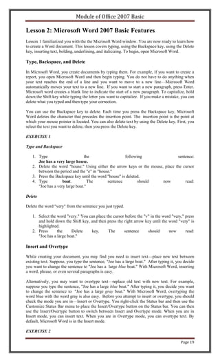 Module of Office 2007 Basic

Lesson 2: Microsoft Word 2007 Basic Features
Lesson 1 familiarized you with the the Microsoft Word window. You are now ready to learn how
to create a Word document. This lesson covers typing, using the Backspace key, using the Delete
key, inserting text, bolding, underlining, and italicizing. To begin, open Microsoft Word.

Type, Backspace, and Delete

In Microsoft Word, you create documents by typing them. For example, if you want to create a
report, you open Microsoft Word and then begin typing. You do not have to do anything when
your text reaches the end of a line and you want to move to a new line—Microsoft Word
automatically moves your text to a new line. If you want to start a new paragraph, press Enter.
Microsoft word creates a blank line to indicate the start of a new paragraph. To capitalize, hold
down the Shift key while typing the letter you want to capitalize. If you make a mistake, you can
delete what you typed and then type your correction.

You can use the Backspace key to delete. Each time you press the Backspace key, Microsoft
Word deletes the character that precedes the insertion point. The insertion point is the point at
which your mouse pointer is located. You can also delete text by using the Delete key. First, you
select the text you want to delete; then you press the Delete key.

EXERCISE 1

Type and Backspace

   1. Type                       the                   following                sentence:
      Joe has a very large house.
   2. Delete the word "house." Using either the arrow keys or the mouse, place the cursor
      between the period and the "e" in "house."
   3. Press the Backspace key until the word "house" is deleted.
   4. Type          boat.          The       sentence         should    now         read:
      "Joe has a very large boat."

Delete

Delete the word "very" from the sentence you just typed.

   1. Select the word "very." You can place the cursor before the "v" in the word "very," press
      and hold down the Shift key, and then press the right arrow key until the word "very" is
      highlighted.
   2. Press      the     Delete    key.      The      sentence      should      now       read:
      "Joe has a large boat."

Insert and Overtype

While creating your document, you may find you need to insert text—place new text between
existing text. Suppose, you type the sentence, "Joe has a large boat." After typing it, you decide
you want to change the sentence to "Joe has a large blue boat." With Microsoft Word, inserting
a word, phrase, or even several paragraphs is easy.

Alternatively, you may want to overtype text—replace old text with new text. For example,
suppose you type the sentence, "Joe has a large blue boat." After typing it, you decide you want
to change the sentence to "Joe has a large gray boat." With Microsoft Word, overtyping the
word blue with the word gray is also easy. Before you attempt to insert or overtype, you should
check the mode you are in—Insert or Overtype. You right-click the Status bar and then use the
Customize Status Bar menu to place the Insert/Overtype button on the Status bar. You can then
use the Insert/Overtype button to switch between Insert and Overtype mode. When you are in
Insert mode, you can insert text. When you are in Overtype mode, you can overtype text. By
default, Microsoft Word is in the Insert mode.

EXERCISE 2

                                                                                          Page 19
 
