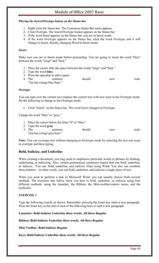 Module of Office 2007 Basic

Placing the Insert/Overtype button on the Status bar

   1.    Right-click the Status bar. The Customize Status Bar menu appears.
   2.    Click Overtype. The Insert/Overtype button appears on the Status bar.
   3.    If the word Insert appears on the Status bar, you are in Insert mode.
   4.    If the word Overtype appears on the Status bar, click the word Overtype and it will
         change to Insert, thereby changing Word to Insert mode.

Insert

Make sure you are in Insert mode before proceeding. You are going to insert the word "blue"
between the words "large" and "boat."

   1.    Place the cursor after the space between the words "large" and "boat."
   2.    Type the word blue.
   3.    Press the spacebar to add a space.
   4.    The                 sentence                should               now                read:
         "Joe has a large blue boat."

Overtype

You can type over the current text (replace the current text with new text) in the Overtype mode.
Do the following to change to the Overtype mode.

         Click "Insert" on the Status bar. The word Insert changes to Overtype.

Change the word "blue" to "gray."

   1. Place the cursor before the letter "b" in "blue."
   2. Type the word gray.
   3. The                 sentence                  should                now                read:
      "Joe has a large gray boat."

Note: You can overtype text without changing to Overtype mode by selecting the text you want
to overtype and then typing.

Bold, Italicize, and Underline

When creating a document, you may need to emphasize particular words or phrases by bolding,
underlining, or italicizing. Also, certain grammatical constructs require that you bold, underline,
or italicize. You can bold, underline, and italicize when using Word. You also can combine
these features—in other words, you can bold, underline, and italicize a single piece of text.

When you need to perform a task in Microsoft Word, you can usually choose from several
methods. The exercises that follow show you how to bold, underline, or italicize using four
different methods: using the launcher, the Ribbon, the Mini-toolbar/context menu, and the
keyboard.

EXERCISE 3

Type the following exactly as shown. Remember, pressing the Enter key starts a new paragraph.
Press the Enter key at the end of each of the following lines to start a new paragraph.

Launcher: Bold Italicize Underline these words. All three Regular

Ribbon: Bold Italicize Underline these words. All three Regular

Mini Toolbar: Bold Italicize Regular

Keys: Bold Italicize Underline these words. All three Regular



                                                                                           Page 20
 