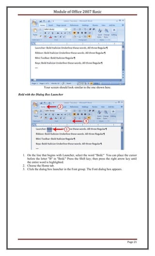 Module of Office 2007 Basic




                    Your screen should look similar to the one shown here.

Bold with the Dialog Box Launcher




   1. On the line that begins with Launcher, select the word "Bold." You can place the cursor
      before the letter "B" in "Bold." Press the Shift key; then press the right arrow key until
      the entire word is highlighted.
   2. Choose the Home tab.
   3. Click the dialog box launcher in the Font group. The Font dialog box appears.




                                                                                        Page 21
 