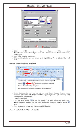 Module of Office 2007 Basic




   4. Click          Bold           in          the          Font         Style         box.
      Note: You can see the effect of your action in the Preview window. To remove the bold,
      click Regular.
   5. Click OK to close the dialog box.
   6. Click anywhere in the text area to remove the highlighting. You have bolded the word
      bold.

Alternate Method—Bold with the Ribbon




   1. On the line that begins with "Ribbon," select the word "Bold." You can place the cursor
      before the letter "B" in "Bold." Press the Shift key; then press the right arrow key until
      the entire word is highlighted.
   2. Choose the Home tab.
   3. Click the Bold button          in the Font group. You have bolded the word bold.
      Note: To remove the bold, you can select the text and then click the Bold button
      again.
   4. Click anywhere in the text area to remove the highlighting.

Alternate Method - Bold with the Mini Toolbar




                                                                                        Page 22
 