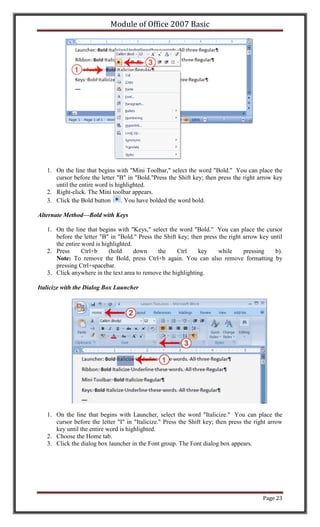 Module of Office 2007 Basic




   1. On the line that begins with "Mini Toolbar," select the word "Bold." You can place the
      cursor before the letter "B" in "Bold."Press the Shift key; then press the right arrow key
      until the entire word is highlighted.
   2. Right-click. The Mini toolbar appears.
   3. Click the Bold button      . You have bolded the word bold.

Alternate Method—Bold with Keys

   1. On the line that begins with "Keys," select the word "Bold." You can place the cursor
      before the letter "B" in "Bold." Press the Shift key; then press the right arrow key until
      the entire word is highlighted.
   2. Press      Ctrl+b     (hold     down     the    Ctrl     key     while     pressing    b).
      Note: To remove the Bold, press Ctrl+b again. You can also remove formatting by
      pressing Ctrl+spacebar.
   3. Click anywhere in the text area to remove the highlighting.

Italicize with the Dialog Box Launcher




   1. On the line that begins with Launcher, select the word "Italicize." You can place the
      cursor before the letter "I" in "Italicize." Press the Shift key; then press the right arrow
      key until the entire word is highlighted.
   2. Choose the Home tab.
   3. Click the dialog box launcher in the Font group. The Font dialog box appears.




                                                                                          Page 23
 
