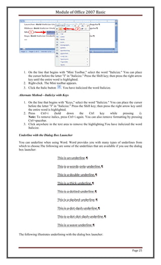 Module of Office 2007 Basic




   1. On the line that begins with "Mini Toolbar," select the word "Italicize." You can place
      the cursor before the letter "I" in "Italicize." Press the Shift key; then press the right arrow
      key until the entire word is highlighted.
   2. Right-click. The Mini toolbar appears.
   3. Click the Italic button    . You have italicized the word Italicize.

Alternate Method—Italicize with Keys

   1. On the line that begins with "Keys," select the word "Italicize." You can place the cursor
      before the letter "I" in "Italicize." Press the Shift key; then press the right arrow key until
      the entire word is highlighted.
   2. Press      Ctrl+i     (hold       down      the     Ctrl     key     while      pressing    i).
      Note: To remove italics, press Ctrl+i again. You can also remove formatting by pressing
      Ctrl+spacebar.
   3. Click anywhere in the text area to remove the highlighting.You have italicized the word
      Italicize.

Underline with the Dialog Box Launcher

You can underline when using Word. Word provides you with many types of underlines from
which to choose.The following are some of the underlines that are available if you use the dialog
box launcher:




The following illustrates underlining with the dialog box launcher:




                                                                                             Page 25
 