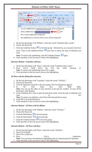 Module of Office 2007 Basic




   1. On the line that begins with "Ribbon," select the words "Underline these words."
   2. Choose the Home tab.
   3. Click the Underline button        in the Font group . Alternatively, you can press the down
        arrow   next to the underline button       and click to choose the type of underline you
        want.
      Note: To remove the underlining, click the Underline button         again.
   4. Click anywhere in the text area to remove the highlighting.

Alternate Method—Underline with Keys

   1. On the line that begins with "Keys," select the words "Underline these words."
   2. Press     Ctrl+u     (hold     down      the     Ctrl   key     while     pressing      u).
      Note: To remove the underlining, press Ctrl+u again.
   3. Click anywhere in the text area to remove the highlighting.

All Three with the Dialog Box Launcher

   1. On the line that begins with "Launcher," select the words "All three."
   2. Choose the Home tab.
   3. Click the dialog box launcher in the Font group. The Font dialog box appears.
   4. In        the         Font        Style         box,       click       Bold       Italic.
      Note: You can see the effect of your selection in the preview window. To turn off the
      Bold Italic, click Regular.
   5. In the Underline box, click to open the pull-down menu. Click the type of underline you
      want                                         to                                     use.
      Note: To remove an underline, select None from the pull-down menu.
   6. Click OK to close the dialog box.
   7. Click anywhere in the text area to remove the highlighting.

Alternate Method—All Three with the Ribbon

   1.   On the line that begins with "Ribbon," select the words "All three."
   2.   Choose the Home tab.
   3.   Click the Bold button     in the Font group.
   4.   Click the Italic button   in the Font group.
   5. Click the Underline button      in the Font group.
   6. Click anywhere in the text area to remove the highlighting.

Alternate Method—All Three with Keys

   1. On the line that begins with "Keys," select the words "All three."
   2. Press Ctrl+b (bold).
   3. Press Ctrl+i (italicize).
   4. Press                                  Ctrl+u                               (underline).
      Note: You can remove formatting by highlighting the text and pressing Ctrl+spacebar.
   5. Click anywhere in the text area to remove the highlighting.
                                                                                         Page 27
 