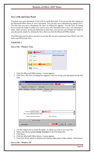 Module of Office 2007 Basic


Save a File and Close Word

You must save your documents if you wish to recall them later. You can use the Save option on
the Microsoft Office menu, to save a document. You can also save a document by typing Ctrl+s.
The first time you save a document, the Save As dialog box appears. Use the Save As dialog
box to locate the folder in which you want to save your document and to give your document a
name. After you have saved your document at least once, you can save any changes you make to
your document simply by clicking the Save after you click the Microsoft Office button.

The following exercise shows you how to save the file you just created and close Word. You will
name your file Lesson Two.

EXERCISE 4

Save a File—Windows Vista:




   1. Click the Microsoft Office button. A menu appears.
   2. Click Save. The Save As dialog box appears, if you are saving your document for the first
      time.




   3.   Use the Address bar to locate the folder in which you want to save your file.
   4.   Name your file by typing Lesson Two.docx in the File Name box.
   5.   Click Save.
   6.   Click the Microsoft Office button. A menu appears.
   7.   Click Exit Word, which is located in the bottom-right corner of the window. Word closes.

Save a File—Windows XP

                                                                                        Page 28
 