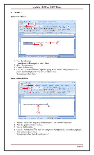 Module of Office 2007 Basic

EXERCISE 2

Cut with the Ribbon




   1. Type the following:
      I want to move. I am content where I am.
   2. Select "I want to move. "
   3. Choose the Home tab.
   4. Click the Cut button in the Clipboard group. Word cuts the text you selected and
      places it on the Clipboard. Your text should now read:
      "I am content where I am."

Paste with the Ribbon




   1. Place the cursor after the period in the sentence "I am content where I am."
   2. Press the spacebar to leave a space.
   3. Choose the Home tab.
   4. Click the Paste button   in the Clipboard group. Word pastes the text on the Clipboard.
      Your text should now read:
      "I am content where I am. I want to move."




                                                                                      Page 31
 