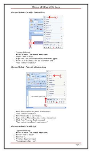 Module of Office 2007 Basic

Alternate Method—Cut with a Context Menu




   1. Type the following:
      I want to move. I am content where I am.
   2. Select "I want to move. "
   3. Right-click. The Mini toolbar and a context menu appear.
   4. Click Cut on the menu. Your text should now read:
      "I am content where I am."

Alternate Method—Paste with a Context Menu




   1. Place the cursor after the period in the sentence
      "I am content where I am."
   2. Press the spacebar to leave a space.
   3. Right-click. A Mini toolbar and a context menu appear.
   4. Click Paste. Your text should now read:
      "I am content where I am. I want to move."

Alternate Method—Cut with Keys

   1. Type the following:
      I want to move. I am content where I am.
   2. Select "I want to move."
   3. Press Ctrl+x.
   4. Your text should now read:
      " I am content where I am."
                                                                 Page 32
 