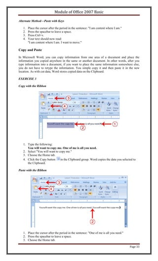Module of Office 2007 Basic

Alternate Method—Paste with Keys

   1.   Place the cursor after the period in the sentence: "I am content where I am."
   2.   Press the spacebar to leave a space.
   3.   Press Ctrl+v.
   4.   Your text should now read:
        "I am content where I am. I want to move."

Copy and Paste

In Microsoft Word, you can copy information from one area of a document and place the
information you copied anywhere in the same or another document. In other words, after you
type information into a document, if you want to place the same information somewhere else,
you do not have to retype the information. You simple copy it and then paste it in the new
location. As with cut data, Word stores copied data on the Clipboard.

EXERCISE 3

Copy with the Ribbon




   1. Type the following:
      You will want to copy me. One of me is all you need.
   2. Select "You will want to copy me."
   3. Choose the Home tab.
   4. Click the Copy button     in the Clipboard group. Word copies the data you selected to
      the Clipboard.

Paste with the Ribbon




   1. Place the cursor after the period in the sentence: "One of me is all you need."
   2. Press the spacebar to leave a space.
   3. Choose the Home tab.

                                                                                        Page 33
 
