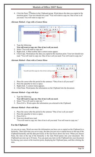 Module of Office 2007 Basic

   4. Click the Paste    button in the Clipboard group. Word places the data you copied at the
      insertion point. Your text should now read: "You will want to copy me. One of me is all
      you need. You will want to copy me."

Alternate Method—Copy with a Context Menu




   1. Type the following:
      You will want to copy me. One of me is all you need.
   2. Select "You will want to copy me."
   3. Right-click. A Mini toolbar and a context menu appear.
   4. Click Copy. Word places the data you copied at the insertion point. Your text should now
      read: "You will want to copy me. One of me is all you need. You will want to copy me."

Alternate Method—Paste with a Context Menu




   1.   Place the cursor after the period in the sentence: "One of me is all you need."
   2.   Press the spacebar to leave a space.
   3.   Right-click. A context menu appears.
   4.   Click Paste. Word pastes the information on the Clipboard into the document.

Alternate Method—Copy with Keys

   1. Type the following:
      You will want to copy me. One of me is all you need.
   2. Select "You will want to copy me. "
   3. Press Ctrl+c. Word copies the information you selected to the Clipboard.

Alternate Method—Paste with Keys

   1.   Place the cursor after the period in the sentence "One of me is all you need."
   2.   Press the spacebar to leave a space.
   3.   Press Ctrl+v.
   4.   Your text should now read:
        "You will want to copy me. One of me is all you need. You will want to copy me."

Use the Clipboard

As you cut or copy, Word can store the information you have cut or copied on the Clipboard in a
hierarchy. Then each time you cut or copy, the data you just cut or copied moves to the top of the
Clipboard hierarchy and the data previously at the top moves down one level. When you choose
Paste, the item at the top of the hierarchy is the item Word pastes into your document. The
Clipboard can store up to 24 items. You can paste any item on the Clipboard into your document
by placing your cursor at the insertion point, displaying the Clipboard pane, and then clicking the
item.


                                                                                           Page 34
 