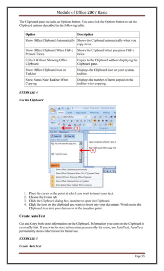 Module of Office 2007 Basic

The Clipboard pane includes an Options button. You can click the Options button to set the
Clipboard options described in the following table.

    Option                                   Description
    Show Office Clipboard Automatically Shows the Clipboard automatically when you
                                        copy items.
    Show Office Clipboard When Ctrl+c        Shows the Clipboard when you press Ctrl+c
    Pressed Twice                            twice.
    Collect Without Showing Office           Copies to the Clipboard without displaying the
    Clipboard                                Clipboard pane.
    Show Office Clipboard Icon on            Displays the Clipboard icon on your system
    Taskbar                                  taskbar.
    Show Status Near Taskbar When            Displays the number of items copied on the
    Copying                                  taskbar when copying.

EXERCISE 4

Use the Clipboard




   1.   Place the cursor at the point at which you want to insert your text.
   2.   Choose the Home tab.
   3.   Click the Clipboard dialog box launcher to open the Clipboard.
   4.   Click the item on the clipboard you want to insert into your document. Word pastes the
        Clipboard item into your document at the insertion point.

Create AutoText

Cut and Copy both store information on the Clipboard. Information you store on the Clipboard is
eventually lost. If you want to store information permanently for reuse, use AutoText. AutoText
permanently stores information for future use.

EXERCISE 5

Create AutoText


                                                                                          Page 35
 