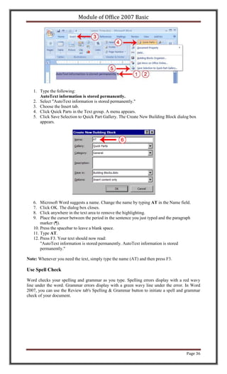 Module of Office 2007 Basic




   1. Type the following:
      AutoText information is stored permanently.
   2. Select "AutoText information is stored permanently."
   3. Choose the Insert tab.
   4. Click Quick Parts in the Text group. A menu appears.
   5. Click Save Selection to Quick Part Gallery. The Create New Building Block dialog box
      appears.




   6.  Microsoft Word suggests a name. Change the name by typing AT in the Name field.
   7.  Click OK. The dialog box closes.
   8.  Click anywhere in the text area to remove the highlighting.
   9.  Place the cursor between the period in the sentence you just typed and the paragraph
       marker (¶).
   10. Press the spacebar to leave a blank space.
   11. Type AT.
   12. Press F3. Your text should now read:
       "AutoText information is stored permanently. AutoText information is stored
       permanently."

Note: Whenever you need the text, simply type the name (AT) and then press F3.

Use Spell Check

Word checks your spelling and grammar as you type. Spelling errors display with a red wavy
line under the word. Grammar errors display with a green wavy line under the error. In Word
2007, you can use the Review tab's Spelling & Grammar button to initiate a spell and grammar
check of your document.




                                                                                        Page 36
 