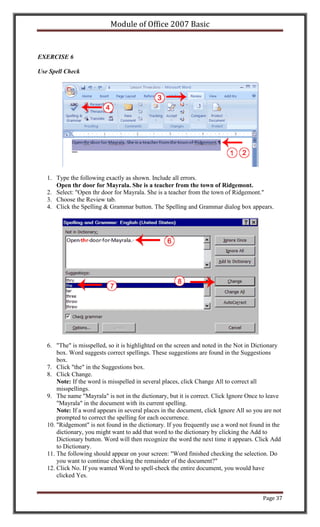 Module of Office 2007 Basic


EXERCISE 6

Use Spell Check




   1. Type the following exactly as shown. Include all errors.
      Open thr door for Mayrala. She is a teacher from the town of Ridgemont.
   2. Select: "Open thr door for Mayrala. She is a teacher from the town of Ridgemont."
   3. Choose the Review tab.
   4. Click the Spelling & Grammar button. The Spelling and Grammar dialog box appears.




   6. "The" is misspelled, so it is highlighted on the screen and noted in the Not in Dictionary
       box. Word suggests correct spellings. These suggestions are found in the Suggestions
       box.
   7. Click "the" in the Suggestions box.
   8. Click Change.
       Note: If the word is misspelled in several places, click Change All to correct all
       misspellings.
   9. The name "Mayrala" is not in the dictionary, but it is correct. Click Ignore Once to leave
       "Mayrala" in the document with its current spelling.
       Note: If a word appears in several places in the document, click Ignore All so you are not
       prompted to correct the spelling for each occurrence.
   10. "Ridgemont" is not found in the dictionary. If you frequently use a word not found in the
       dictionary, you might want to add that word to the dictionary by clicking the Add to
       Dictionary button. Word will then recognize the word the next time it appears. Click Add
       to Dictionary.
   11. The following should appear on your screen: "Word finished checking the selection. Do
       you want to continue checking the remainder of the document?"
   12. Click No. If you wanted Word to spell-check the entire document, you would have
       clicked Yes.


                                                                                         Page 37
 