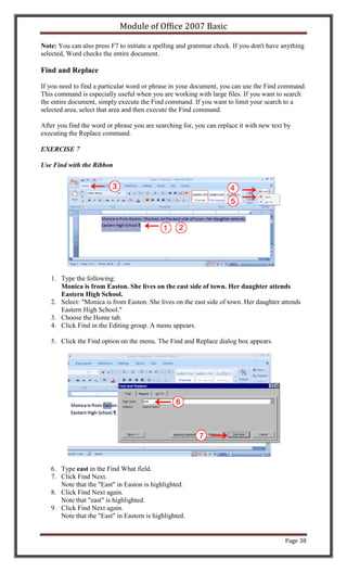 Module of Office 2007 Basic

Note: You can also press F7 to initiate a spelling and grammar check. If you don't have anything
selected, Word checks the entire document.

Find and Replace

If you need to find a particular word or phrase in your document, you can use the Find command.
This command is especially useful when you are working with large files. If you want to search
the entire document, simply execute the Find command. If you want to limit your search to a
selected area, select that area and then execute the Find command.

After you find the word or phrase you are searching for, you can replace it with new text by
executing the Replace command.

EXERCISE 7

Use Find with the Ribbon




   1. Type the following:
      Monica is from Easton. She lives on the east side of town. Her daughter attends
      Eastern High School.
   2. Select: "Monica is from Easton. She lives on the east side of town. Her daughter attends
      Eastern High School."
   3. Choose the Home tab.
   4. Click Find in the Editing group. A menu appears.

   5. Click the Find option on the menu. The Find and Replace dialog box appears.




   6. Type east in the Find What field.
   7. Click Find Next.
      Note that the "East" in Easton is highlighted.
   8. Click Find Next again.
      Note that "east" is highlighted.
   9. Click Find Next again.
      Note that the "East" in Eastern is highlighted.


                                                                                          Page 38
 