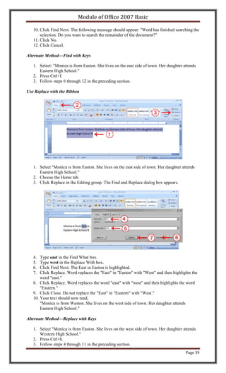 Module of Office 2007 Basic

   10. Click Find Next. The following message should appear: "Word has finished searching the
       selection. Do you want to search the remainder of the document?"
   11. Click No.
   12. Click Cancel.

Alternate Method—Find with Keys

   1. Select: "Monica is from Easton. She lives on the east side of town. Her daughter attends
      Eastern High School."
   2. Press Ctrl+f.
   3. Follow steps 6 through 12 in the preceding section.

Use Replace with the Ribbon




   1. Select "Monica is from Easton. She lives on the east side of town. Her daughter attends
      Eastern High School."
   2. Choose the Home tab.
   3. Click Replace in the Editing group. The Find and Replace dialog box appears.




   4.  Type east in the Find What box.
   5.  Type west in the Replace With box.
   6.  Click Find Next. The East in Easton is highlighted.
   7.  Click Replace. Word replaces the "East" in "Easton" with "West" and then highlights the
       word "east."
   8. Click Replace. Word replaces the word "east" with "west" and then highlights the word
       "Eastern."
   9. Click Close. Do not replace the "East" in "Eastern" with "West."
   10. Your text should now read,
       "Monica is from Weston. She lives on the west side of town. Her daughter attends
       Eastern High School."

Alternate Method—Replace with Keys

   1. Select "Monica is from Easton. She lives on the west side of town. Her daughter attends
      Western High School."
   2. Press Ctrl+h.
   3. Follow steps 4 through 11 in the preceding section.
                                                                                        Page 39
 