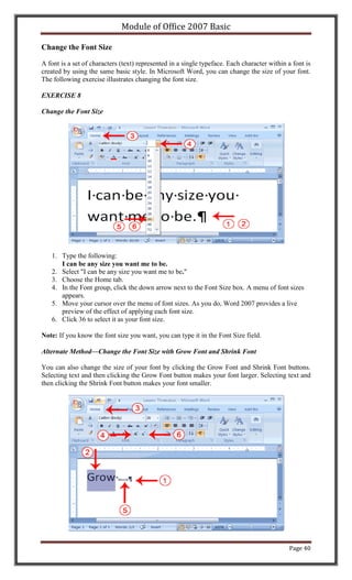 Module of Office 2007 Basic

Change the Font Size

A font is a set of characters (text) represented in a single typeface. Each character within a font is
created by using the same basic style. In Microsoft Word, you can change the size of your font.
The following exercise illustrates changing the font size.

EXERCISE 8

Change the Font Size




   1. Type the following:
      I can be any size you want me to be.
   2. Select "I can be any size you want me to be."
   3. Choose the Home tab.
   4. In the Font group, click the down arrow next to the Font Size box. A menu of font sizes
      appears.
   5. Move your cursor over the menu of font sizes. As you do, Word 2007 provides a live
      preview of the effect of applying each font size.
   6. Click 36 to select it as your font size.

Note: If you know the font size you want, you can type it in the Font Size field.

Alternate Method—Change the Font Size with Grow Font and Shrink Font

You can also change the size of your font by clicking the Grow Font and Shrink Font buttons.
Selecting text and then clicking the Grow Font button makes your font larger. Selecting text and
then clicking the Shrink Font button makes your font smaller.




                                                                                             Page 40
 