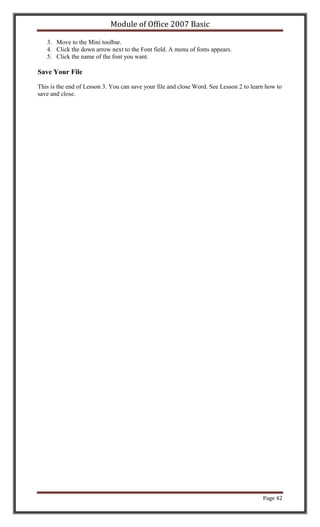 Module of Office 2007 Basic

   3. Move to the Mini toolbar.
   4. Click the down arrow next to the Font field. A menu of fonts appears.
   5. Click the name of the font you want.

Save Your File

This is the end of Lesson 3. You can save your file and close Word. See Lesson 2 to learn how to
save and close.




                                                                                        Page 42
 