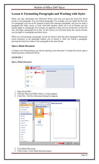 Module of Office 2007 Basic

Lesson 4: Formatting Paragraphs and Working with Styles
When you type information into Microsoft Word, each time you press the Enter key Word
creates a new paragraph. You can format paragraphs. For example, you can indent the first line
of a paragraph, you can set the amount of space that separates paragraphs, and you can align a
paragraph left, right, center, or flush with both margins. Styles are a set of formats you can
quickly apply to a paragraph. For example, by applying a style, you can set the font, set the font
size, and align a paragraph all at once. In this lesson, you will learn about the various formats
you can apply to a paragraph and about styles.

When you are formatting a paragraph, you do not need to select the entire paragraph. Placing the
cursor anywhere in the paragraph enables you to format it. After you format a paragraph,
pressing the Enter key creates a new paragraph in the same format.

Open a Blank Document

To begin a new Word project, you start by opening a new document. To begin this lesson, open a
blank document in Microsoft Word.

EXERCISE 1

Open a Blank Document




   1. Open Word 2007.
   2. Click the Microsoft Office button. A menu appears.
   3. Click New. The New Document dialog box appears.




   4. Click Blank Document.
   5. Click Create. A new blank document opens.

                                                                                          Page 43
 