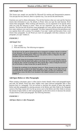 Module of Office 2007 Basic

Add Sample Text

This lesson uses sample text provided by Microsoft for training and demonstration purposes.
You can type the text; however, there is a quicker way. You can use the rand function.

Functions are used to obtain information. You tell the function what you want and the function
returns that information to you. By default, in Word, when you type the rand function, Word
returns three paragraphs. When working with functions, you use arguments to be specific about
what you want the function to return. There are two arguments you can use with the rand
function. The first one tells Word how many paragraphs you want, and the second one tells Word
how many sentences you want in a paragraph. You place arguments between the parentheses and
you separate them with a comma. For example, if you type =rand() and then press Enter, word
returns three paragraphs. To tell Word you want two paragraphs with three sentences in each
paragraph, you type =rand(2,3).

EXERCISE 2

Add Sample Text

   1. Type =rand().
   2. Press the Enter key. The following text appears:

    On the Insert tab, the galleries include items that are designed to coordinate with the overall look
    of your document. You can use these galleries to insert tables, headers, footers, lists, cover pages,
    and other document building blocks. When you create pictures, charts, or diagrams, they also
    coordinate with your current document look. ¶

    You can easily change the formatting of selected text in the document text by choosing a look for
    the selected text from the Quick Styles gallery on the Home tab. You can also format text directly
    by using the other controls on the Home tab. Most controls offer a choice of using the look from
    the current theme or using a format that you specify directly. ¶

    To change the overall look of your document, choose new Theme elements on the Page Layout tab.
    To change the looks available in the Quick Style gallery, use the Change Current Quick Style Set
    command. Both the Themes gallery and the Quick Styles gallery provide reset commands so that
    you can always restore the look of your document to the original contained in your current
    template. ¶


Add Space Before or After Paragraphs

When creating a document, space is often used to clearly identify where each paragraph begins
and ends. By default, Word may place slightly more space between paragraphs than it does
between lines in a paragraph. You can increase or decrease the amount of space that appears
before and after paragraphs by entering amounts in the Before and After fields in the Paragraph
section of the Page Layout tab. Use the up arrows next to the Before and After fields to increase
the amount of space before or after each paragraph; use the down arrows to decrease the amount
of space before or after each paragraph. The following illustrates:

EXERCISE 3

Add Space Before or After Paragraphs




                                                                                                       Page 44
 