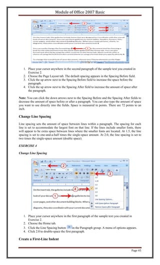 Module of Office 2007 Basic




   1. Place your cursor anywhere in the second paragraph of the sample text you created in
      Exercise 2.
   2. Choose the Page Layout tab. The default spacing appears in the Spacing Before field.
   3. Click the up arrow next to the Spacing Before field to increase the space before the
      paragraph.
   4. Click the up arrow next to the Spacing After field to increase the amount of space after
      the paragraph.

Note: You can click the down arrows next to the Spacing Before and the Spacing After fields to
decrease the amount of space before or after a paragraph. You can also type the amount of space
you want to use directly into the fields. Space is measured in points. There are 72 points to an
inch.

Change Line Spacing

Line spacing sets the amount of space between lines within a paragraph. The spacing for each
line is set to accommodate the largest font on that line. If the lines include smaller fonts, there
will appear to be extra space between lines where the smaller fonts are located. At 1.5, the line
spacing is set to one-and-a-half times the single-space amount. At 2.0, the line spacing is set to
two times the single-space amount (double space).

EXERCISE 4

Change Line Spacing




   1. Place your cursor anywhere in the first paragraph of the sample text you created in
      Exercise 2.
   2. Choose the Home tab.
   3. Click the Line Spacing button       in the Paragraph group. A menu of options appears.
   4. Click 2.0 to double-space the first paragraph.

Create a First-Line Indent


                                                                                           Page 45
 