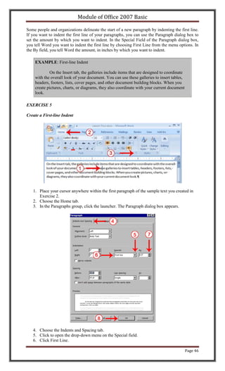 Module of Office 2007 Basic

Some people and organizations delineate the start of a new paragraph by indenting the first line.
If you want to indent the first line of your paragraphs, you can use the Paragraph dialog box to
set the amount by which you want to indent. In the Special Field of the Paragraph dialog box,
you tell Word you want to indent the first line by choosing First Line from the menu options. In
the By field, you tell Word the amount, in inches by which you want to indent.

    EXAMPLE: First-line Indent

            On the Insert tab, the galleries include items that are designed to coordinate
    with the overall look of your document. You can use these galleries to insert tables,
    headers, footers, lists, cover pages, and other document building blocks. When you
    create pictures, charts, or diagrams, they also coordinate with your current document
    look.

EXERCISE 5

Create a First-line Indent




   1. Place your cursor anywhere within the first paragraph of the sample text you created in
      Exercise 2.
   2. Choose the Home tab.
   3. In the Paragraphs group, click the launcher. The Paragraph dialog box appears.




   4. Choose the Indents and Spacing tab.
   5. Click to open the drop-down menu on the Special field.
   6. Click First Line.

                                                                                             Page 46
 