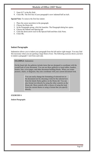 Module of Office 2007 Basic

   7. Enter 0.5" in the By field.
   8. Click OK. The first line of your paragraph is now indented half an inch.

Special Note: To remove the first line indent:

   1.   Place the cursor anywhere in the paragraph.
   2.   Choose the Home tab.
   3.   In the Paragraphs group, click the launcher. The Paragraph dialog box opens.
   4.   Choose the Indents and Spacing tab.
   5.   Click the down arrow next to the Special field and then click None.
   6.   Click OK.




Indent Paragraphs

Indentation allows you to indent your paragraph from the left and/or right margin. You may find
this necessary when you are quoting a large block of text. The following exercise shows you how
to indent a paragraph 1 inch from each side.

    EXAMPLE: Indentation

    On the Insert tab, the galleries include items that are designed to coordinate with the
    overall look of your document. You can use these galleries to insert tables, headers,
    footers, lists, cover pages, and other document building blocks. When you create
    pictures, charts, or diagrams, they also coordinate with your current document look.

                   You can easily change the formatting of selected text in
                   the document text by choosing a look for the selected text
                   from the Quick Styles gallery on the Home tab. You can
                   also format text directly by using the other controls on the
                   Home tab. Most controls offer a choice of using the look
                   from the current theme or using a format that you specify
                   directly.


EXERCISE 6

Indent Paragraphs




                                                                                              Page 47
 