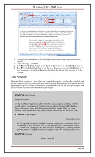 Module of Office 2007 Basic




   1. Place your cursor anywhere in the second paragraph of the sample text you created in
      Exercise 2.
   2. Choose the Page Layout tab.
   3. Type 1" in the Indent Left field or use the up or down arrows to set the field value to 1".
   4. Type 1" in the Indent Right field or use the up or down arrows to set the field value to 1".
      Your paragraph is now indented one inch from both the left and right margins, as in the
      example.

Align Paragraphs

Microsoft Word gives you a choice of several types of alignments. Left-aligned text is flush with
the left margin of your document and is the default setting. Right-aligned text is flush with the
right margin of your document, centered text is centered between the left and right margins, and
Justified text is flush with both the left and right margins.



     EXAMPLE: Left-Aligned

     Sample Paragraph

     On the Insert tab, the galleries include items that are designed to coordinate with the
     overall look of your document. You can use these galleries to insert tables, headers,
     footers, lists, cover pages, and other document building blocks. When you create
     pictures, charts, or diagrams, they also coordinate with your current document look.

     EXAMPLE: Right-aligned

                                                                           Sample Paragraph

       On the Insert tab, the galleries include items that are designed to coordinate with the
       overall look of your document. You can use these galleries to insert tables, headers,
          footers, lists, cover pages, and other document building blocks. When you create
       pictures, charts, or diagrams, they also coordinate with your current document look.

     EXAMPLE: Centered

                                        Sample Paragraph




                                                                                               Page 48
 