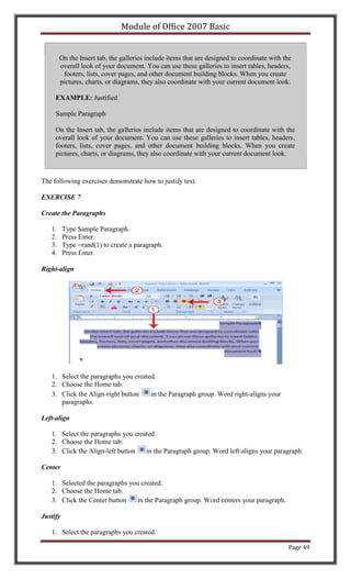 Module of Office 2007 Basic


        On the Insert tab, the galleries include items that are designed to coordinate with the
        overall look of your document. You can use these galleries to insert tables, headers,
         footers, lists, cover pages, and other document building blocks. When you create
        pictures, charts, or diagrams, they also coordinate with your current document look.

     EXAMPLE: Justified

     Sample Paragraph

     On the Insert tab, the galleries include items that are designed to coordinate with the
     overall look of your document. You can use these galleries to insert tables, headers,
     footers, lists, cover pages, and other document building blocks. When you create
     pictures, charts, or diagrams, they also coordinate with your current document look.



The following exercises demonstrate how to justify text.

EXERCISE 7

Create the Paragraphs

   1.     Type Sample Paragraph.
   2.     Press Enter.
   3.     Type =rand(1) to create a paragraph.
   4.     Press Enter.

Right-align




   1. Select the paragraphs you created.
   2. Choose the Home tab.
   3. Click the Align-right button    in the Paragraph group. Word right-aligns your
      paragraphs.

Left-align

   1. Select the paragraphs you created.
   2. Choose the Home tab.
   3. Click the Align-left button   in the Paragraph group. Word left-aligns your paragraph.

Center

   1. Selected the paragraphs you created.
   2. Choose the Home tab.
   3. Click the Center button   in the Paragraph group. Word centers your paragraph.

Justify

   1. Select the paragraphs you created.

                                                                                             Page 49
 