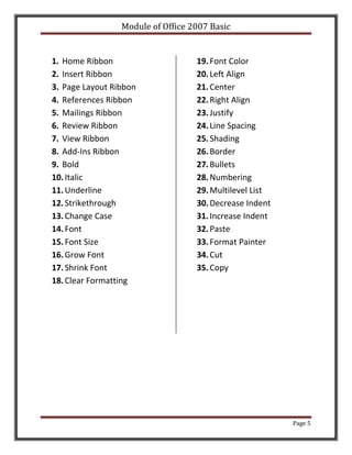 Module of Office 2007 Basic


1. Home Ribbon                     19. Font Color
2. Insert Ribbon                   20. Left Align
3. Page Layout Ribbon              21. Center
4. References Ribbon               22. Right Align
5. Mailings Ribbon                 23. Justify
6. Review Ribbon                   24. Line Spacing
7. View Ribbon                     25. Shading
8. Add-Ins Ribbon                  26. Border
9. Bold                            27. Bullets
10. Italic                         28. Numbering
11. Underline                      29. Multilevel List
12. Strikethrough                  30. Decrease Indent
13. Change Case                    31. Increase Indent
14. Font                           32. Paste
15. Font Size                      33. Format Painter
16. Grow Font                      34. Cut
17. Shrink Font                    35. Copy
18. Clear Formatting




                                                         Page 5
 