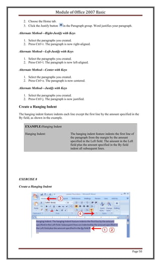 Module of Office 2007 Basic

   2. Choose the Home tab.
   3. Click the Justify button     in the Paragraph group. Word justifies your paragraph.

Alternate Method—Right-Justify with Keys

   1. Select the paragraphs you created.
   2. Press Ctrl+r. The paragraph is now right-aligned.

Alternate Method—Left-Justify with Keys

   1. Select the paragraphs you created.
   2. Press Ctrl+l. The paragraph is now left-aligned.

Alternate Method—Center with Keys

   1. Select the paragraphs you created.
   2. Press Ctrl+e. The paragraph is now centered.

Alternate Method—Justify with Keys

   1. Select the paragraphs you created.
   2. Press Ctrl+j. The paragraph is now justified.

Create a Hanging Indent

The hanging indent feature indents each line except the first line by the amount specified in the
By field, as shown in the example.

    EXAMPLE:Hanging Indent

    Hanging Indent:                      The hanging indent feature indents the first line of
                                         the paragraph from the margin by the amount
                                         specified in the Left field. The amount in the Left
                                         field plus the amount specified in the By field
                                         indent all subsequent lines.




EXERCISE 8

Create a Hanging Indent




                                                                                            Page 50
 