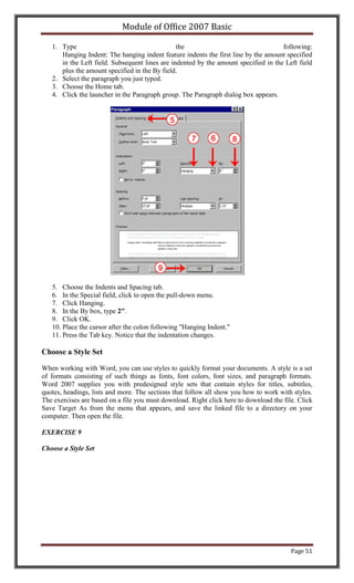 Module of Office 2007 Basic

   1. Type                                      the                                  following:
      Hanging Indent: The hanging indent feature indents the first line by the amount specified
      in the Left field. Subsequent lines are indented by the amount specified in the Left field
      plus the amount specified in the By field.
   2. Select the paragraph you just typed.
   3. Choose the Home tab.
   4. Click the launcher in the Paragraph group. The Paragraph dialog box appears.




   5. Choose the Indents and Spacing tab.
   6. In the Special field, click to open the pull-down menu.
   7. Click Hanging.
   8. In the By box, type 2".
   9. Click OK.
   10. Place the cursor after the colon following "Hanging Indent."
   11. Press the Tab key. Notice that the indentation changes.

Choose a Style Set

When working with Word, you can use styles to quickly format your documents. A style is a set
of formats consisting of such things as fonts, font colors, font sizes, and paragraph formats.
Word 2007 supplies you with predesigned style sets that contain styles for titles, subtitles,
quotes, headings, lists and more. The sections that follow all show you how to work with styles.
The exercises are based on a file you must download. Right click here to download the file. Click
Save Target As from the menu that appears, and save the linked file to a directory on your
computer. Then open the file.

EXERCISE 9

Choose a Style Set




                                                                                         Page 51
 