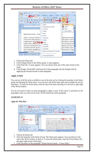 Module of Office 2007 Basic




   1. Choose the Home tab.
   2. Click Change Styles in the Styles group. A menu appears.
   3. Click Style Set. A menu appears. You can choose from any of the styles listed on the
      menu.
   4. Click Simple. Word 2007 reformats all of the paragraphs into the Simple style by
      applying the Normal format to each paragraph.

Apply a Style

You can see of all the styles available to you in the style set by clicking the launcher in the Styles
group and opening the Styles pane. You can leave the Styles pane open and available for use by
docking it. To dock the Styles pane, click the top of the pane and drag it to the left or right edge
of the Word window.

You do not need to select an entire paragraph to apply a style. If the cursor is anywhere in the
paragraph, when you click on the style, Word formats the entire paragraph.

EXERCISE 10

Apply the Title Style




   1. Choose the Home tab.
   2. Click the launcher in the Styles Group. The Styles pane appears. You can drag it to the
      side of the Word window to dock it. To close the Styles pane, click the Close button in
      the upper right corner of the pane .
   3. Click anywhere in the paragraph "Single-Parent Family—Career Help."
                                                                                             Page 52
 