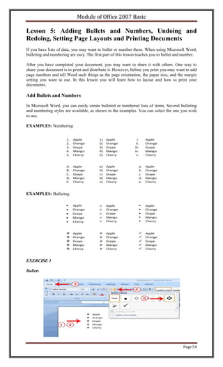 Module of Office 2007 Basic

Lesson 5: Adding Bullets and Numbers, Undoing and
Redoing, Setting Page Layouts and Printing Documents
If you have lists of data, you may want to bullet or number them. When using Microsoft Word,
bulleting and numbering are easy. The first part of this lesson teaches you to bullet and number.

After you have completed your document, you may want to share it with others. One way to
share your document is to print and distribute it. However, before you print you may want to add
page numbers and tell Word such things as the page orientation, the paper size, and the margin
setting you want to use. In this lesson you will learn how to layout and how to print your
documents.

Add Bullets and Numbers

In Microsoft Word, you can easily create bulleted or numbered lists of items. Several bulleting
and numbering styles are available, as shown in the examples. You can select the one you wish
to use.

EXAMPLES: Numbering




EXAMPLES: Bulleting




EXERCISE 1

Bullets




                                                                                         Page 54
 