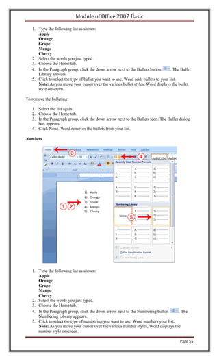Module of Office 2007 Basic

   1. Type the following list as shown:
      Apple
      Orange
      Grape
      Mango
      Cherry
   2. Select the words you just typed.
   3. Choose the Home tab.
   4. In the Paragraph group, click the down arrow next to the Bullets button        . The Bullet
      Library appears.
   5. Click to select the type of bullet you want to use. Word adds bullets to your list.
      Note: As you move your cursor over the various bullet styles, Word displays the bullet
      style onscreen.

To remove the bulleting:

   1. Select the list again.
   2. Choose the Home tab.
   3. In the Paragraph group, click the down arrow next to the Bullets icon. The Bullet dialog
      box appears.
   4. Click None. Word removes the bullets from your list.

Numbers




   1. Type the following list as shown:
      Apple
      Orange
      Grape
      Mango
      Cherry
   2. Select the words you just typed.
   3. Choose the Home tab.
   4. In the Paragraph group, click the down arrow next to the Numbering button      . The
      Numbering Library appears.
   5. Click to select the type of numbering you want to use. Word numbers your list.
      Note: As you move your cursor over the various number styles, Word displays the
      number style onscreen.

                                                                                          Page 55
 