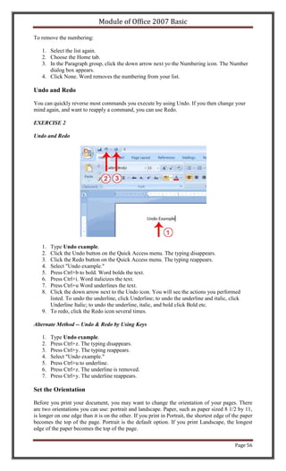 Module of Office 2007 Basic

To remove the numbering:

   1. Select the list again.
   2. Choose the Home tab.
   3. In the Paragraph group, click the down arrow next yo the Numbering icon. The Number
      dialog box appears.
   4. Click None. Word removes the numbering from your list.

Undo and Redo

You can quickly reverse most commands you execute by using Undo. If you then change your
mind again, and want to reapply a command, you can use Redo.

EXERCISE 2

Undo and Redo




   1. Type Undo example.
   2. Click the Undo button on the Quick Access menu. The typing disappears.
   3. Click the Redo button on the Quick Access menu. The typing reappears.
   4. Select "Undo example."
   5. Press Ctrl+b to bold. Word bolds the text.
   6. Press Ctrl+i. Word italicizes the text.
   7. Press Ctrl+u Word underlines the text.
   8. Click the down arrow next to the Undo icon. You will see the actions you performed
      listed. To undo the underline, click Underline; to undo the underline and italic, click
      Underline Italic; to undo the underline, italic, and bold click Bold etc.
   9. To redo, click the Redo icon several times.

Alternate Method -- Undo & Redo by Using Keys

   1.   Type Undo example.
   2.   Press Ctrl+z. The typing disappears.
   3.   Press Ctrl+y. The typing reappears.
   4.   Select "Undo example."
   5.   Press Ctrl+u to underline.
   6.   Press Ctrl+z. The underline is removed.
   7.   Press Ctrl+y. The underline reappears.

Set the Orientation

Before you print your document, you may want to change the orientation of your pages. There
are two orientations you can use: portrait and landscape. Paper, such as paper sized 8 1/2 by 11,
is longer on one edge than it is on the other. If you print in Portrait, the shortest edge of the paper
becomes the top of the page. Portrait is the default option. If you print Landscape, the longest
edge of the paper becomes the top of the page.

                                                                                              Page 56
 