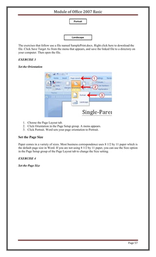 Module of Office 2007 Basic

                                              Portrait




                                            Landscape


The exercises that follow use a file named SamplePrint.docx. Right click here to download the
file. Click Save Target As from the menu that appears, and save the linked file to a directory on
your computer. Then open the file.

EXERCISE 3

Set the Orientation




   1. Choose the Page Layout tab.
   2. Click Orientation in the Page Setup group. A menu appears.
   3. Click Portrait. Word sets your page orientation to Portrait.

Set the Page Size

Paper comes in a variety of sizes. Most business correspondence uses 8 1/2 by 11 paper which is
the default page size in Word. If you are not using 8 1/2 by 11 paper, you can use the Size option
in the Page Setup group of the Page Layout tab to change the Size setting.

EXERCISE 4

Set the Page Size




                                                                                           Page 57
 