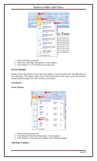 Module of Office 2007 Basic




   1. Choose the Page Layout tab.
   2. Click Size in the Page Setup group. A menu appears.
   3. Click Letter 8.5 x 11in. Word sets your page size.

Set the Margins

Margins define the amount of white space that appears at the top, bottom, left, and right edges of
your document. The Margin option in the Page Setup group of the Page Layout tab provides
several standard margin sizes from which you can choose.

EXERCISE 5

Set the Margins




   1. Choose the Page Layout tab.
   2. Click Margins in the Page Setup group. A menu appears.
   3. Click Moderate. Word sets your margins to the Moderate settings.

Add Page Numbers



                                                                                          Page 58
 