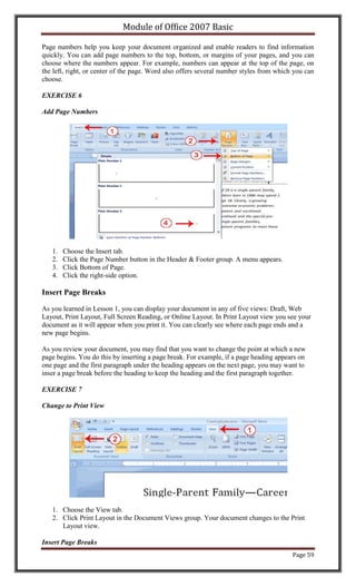 Module of Office 2007 Basic

Page numbers help you keep your document organized and enable readers to find information
quickly. You can add page numbers to the top, bottom, or margins of your pages, and you can
choose where the numbers appear. For example, numbers can appear at the top of the page, on
the left, right, or center of the page. Word also offers several number styles from which you can
choose.

EXERCISE 6

Add Page Numbers




   1.   Choose the Insert tab.
   2.   Click the Page Number button in the Header & Footer group. A menu appears.
   3.   Click Bottom of Page.
   4.   Click the right-side option.

Insert Page Breaks

As you learned in Lesson 1, you can display your document in any of five views: Draft, Web
Layout, Print Layout, Full Screen Reading, or Online Layout. In Print Layout view you see your
document as it will appear when you print it. You can clearly see where each page ends and a
new page begins.

As you review your document, you may find that you want to change the point at which a new
page begins. You do this by inserting a page break. For example, if a page heading appears on
one page and the first paragraph under the heading appears on the next page, you may want to
inser a page break before the heading to keep the heading and the first paragraph together.

EXERCISE 7

Change to Print View




   1. Choose the View tab.
   2. Click Print Layout in the Document Views group. Your document changes to the Print
      Layout view.

Insert Page Breaks
                                                                                         Page 59
 