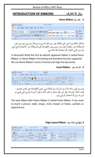 Module of Office 2007 Basic

 INTRODUCTION OF RIBBONS
                                              Home Ribbon           .1




In Microsoft Word the first by default appeared ribbon is called Home
Ribbon. In Home Ribbon Formatting and Standard tool bars appeared.
We use Home Ribbon’s icons to format and align the document.

                                           Insert Ribbon            .2




The next ribbon after Home Ribbon is Called Insert Ribbon. If you want
to insert a picture, table, shape, chart, header or footer, symbols or
hyperlink etc.




                                 Page Layout Ribbon                 .3




                                                                 Page 6
 