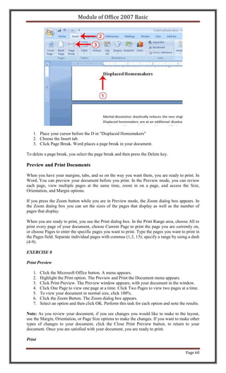 Module of Office 2007 Basic




   1. Place your cursor before the D in "Displaced Homemakers"
   2. Choose the Insert tab.
   3. Click Page Break. Word places a page break in your document.

To delete a page break, you select the page break and then press the Delete key.

Preview and Print Documents

When you have your margins, tabs, and so on the way you want them, you are ready to print. In
Word, You can preview your document before you print. In the Preview mode, you can review
each page, view multiple pages at the same time, zoom in on a page, and access the Size,
Orientation, and Margin options.

If you press the Zoom button while you are in Preview mode, the Zoom dialog box appears. In
the Zoom dialog box you can set the sizes of the pages that display as well as the number of
pages that display.

When you are ready to print, you use the Print dialog box. In the Print Range area, choose All to
print every page of your document, choose Current Page to print the page you are currently on,
or choose Pages to enter the specific pages you want to print. Type the pages you want to print in
the Pages field. Separate individual pages with commas (1,3, 13); specify a range by using a dash
(4-9).

EXERCISE 8

Print Preview

   1.   Click the Microsoft Office button. A menu appears.
   2.   Highlight the Print option. The Preview and Print the Document menu appears.
   3.   Click Print Preview. The Preview window appears, with your document in the window.
   4.   Click One Page to view one page at a time. Click Two Pages to view two pages at a time.
   5.   To view your document in normal size, click 100%.
   6.   Click the Zoom Button. The Zoom dialog box appears.
   7.   Select an option and then click OK. Perform this task for each option and note the results.

Note: As you review your document, if you see changes you would like to make to the layout,
use the Margin, Orientation, or Page Size options to make the changes. If you want to make other
types of changes to your document, click the Close Print Preview button, to return to your
document. Once you are satisfied with your document, you are ready to print.

Print

                                                                                           Page 60
 