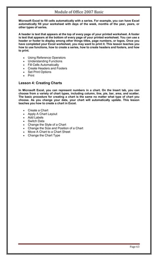 Module of Office 2007 Basic

Microsoft Excel to fill cells automatically with a series. For example, you can have Excel
automatically fill your worksheet with days of the week, months of the year, years, or
other types of series.

A header is text that appears at the top of every page of your printed worksheet. A footer
is text that appears at the bottom of every page of your printed worksheet. You can use a
header or footer to display among other things titles, page numbers, or logos. Once you
have completed your Excel worksheet, you may want to print it. This lesson teaches you
how to use functions, how to create a series, how to create headers and footers, and how
to print.

      Using Reference Operators
      Understanding Functions
      Fill Cells Automatically
      Create Headers and Footers
      Set Print Options
      Print

Lesson 4: Creating Charts

In Microsoft Excel, you can represent numbers in a chart. On the Insert tab, you can
choose from a variety of chart types, including column, line, pie, bar, area, and scatter.
The basic procedure for creating a chart is the same no matter what type of chart you
choose. As you change your data, your chart will automatically update. This lesson
teaches you how to create a chart in Excel.

      Create a Chart
      Apply A Chart Layout
      Add Labels
      Switch Data
      Change the Style of a Chart
      Change the Size and Position of a Chart
      Move A Chart to a Chart Sheet
      Change the Chart Type




                                                                                  Page 63
 