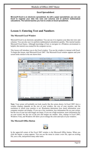 Module of Office 2007 Basic

                                     Excel Spreadsheet

Microsoft Excel is an electronic spreadsheet. As with a paper spreadsheet, you can use
Excel to organize your data into rows and columns and to perform mathematical
calculations. The tutorial teaches you how to create an Excel spreadsheet.




Lesson 1: Entering Text and Numbers
The Microsoft Excel Window

Microsoft Excel is an electronic spreadsheet. You can use it to organize your data into rows and
columns. You can also use it to perform mathematical calculations quickly. This tutorial teaches
Microsoft Excel basics. Although knowledge of how to navigate in a Windows environment is
helpful, this tutorial was created for the computer novice.

This lesson will introduce you to the Excel window. You use the window to interact with Excel.
To begin this lesson, start Microsoft Excel 2007. The Microsoft Excel window appears and your
screen looks similar to the one shown here.




Note: Your screen will probably not look exactly like the screen shown. In Excel 2007, how a
window displays depends on the size of your window, the size of your monitor, and the
resolution to which your monitor is set. Resolution determines how much information your
computer monitor can display. If you use a low resolution, less information fits on your screen,
but the size of your text and images are larger. If you use a high resolution, more information fits
on your screen, but the size of the text and images are smaller. Also, settings in Excel 2007,
Windows Vista, and Windows XP allow you to change the color and style of your windows.

The Microsoft Office Button




In the upper-left corner of the Excel 2007 window is the Microsoft Office button. When you
click the button, a menu appears. You can use the menu to create a new file, open an existing
file, save a file, and perform many other tasks.


                                                                                            Page 64
 