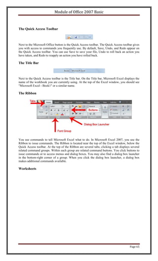 Module of Office 2007 Basic



The Quick Access Toolbar



Next to the Microsoft Office button is the Quick Access toolbar. The Quick Access toolbar gives
you with access to commands you frequently use. By default, Save, Undo, and Redo appear on
the Quick Access toolbar. You can use Save to save your file, Undo to roll back an action you
have taken, and Redo to reapply an action you have rolled back.

The Title Bar



Next to the Quick Access toolbar is the Title bar. On the Title bar, Microsoft Excel displays the
name of the workbook you are currently using. At the top of the Excel window, you should see
"Microsoft Excel - Book1" or a similar name.

The Ribbon




You use commands to tell Microsoft Excel what to do. In Microsoft Excel 2007, you use the
Ribbon to issue commands. The Ribbon is located near the top of the Excel window, below the
Quick Access toolbar. At the top of the Ribbon are several tabs; clicking a tab displays several
related command groups. Within each group are related command buttons. You click buttons to
issue commands or to access menus and dialog boxes. You may also find a dialog box launcher
in the bottom-right corner of a group. When you click the dialog box launcher, a dialog box
makes additional commands available.

Worksheets




                                                                                         Page 65
 