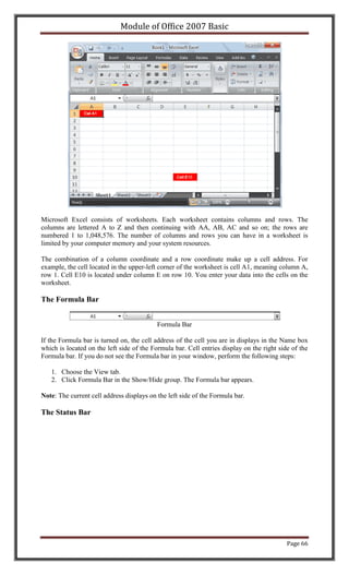 Module of Office 2007 Basic




Microsoft Excel consists of worksheets. Each worksheet contains columns and rows. The
columns are lettered A to Z and then continuing with AA, AB, AC and so on; the rows are
numbered 1 to 1,048,576. The number of columns and rows you can have in a worksheet is
limited by your computer memory and your system resources.

The combination of a column coordinate and a row coordinate make up a cell address. For
example, the cell located in the upper-left corner of the worksheet is cell A1, meaning column A,
row 1. Cell E10 is located under column E on row 10. You enter your data into the cells on the
worksheet.

The Formula Bar


                                           Formula Bar

If the Formula bar is turned on, the cell address of the cell you are in displays in the Name box
which is located on the left side of the Formula bar. Cell entries display on the right side of the
Formula bar. If you do not see the Formula bar in your window, perform the following steps:

   1. Choose the View tab.
   2. Click Formula Bar in the Show/Hide group. The Formula bar appears.

Note: The current cell address displays on the left side of the Formula bar.

The Status Bar




                                                                                           Page 66
 