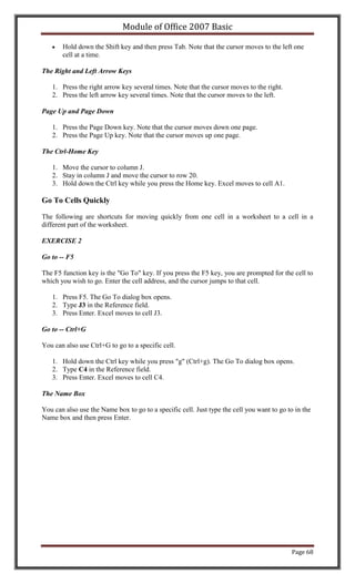 Module of Office 2007 Basic

       Hold down the Shift key and then press Tab. Note that the cursor moves to the left one
       cell at a time.

The Right and Left Arrow Keys

   1. Press the right arrow key several times. Note that the cursor moves to the right.
   2. Press the left arrow key several times. Note that the cursor moves to the left.

Page Up and Page Down

   1. Press the Page Down key. Note that the cursor moves down one page.
   2. Press the Page Up key. Note that the cursor moves up one page.

The Ctrl-Home Key

   1. Move the cursor to column J.
   2. Stay in column J and move the cursor to row 20.
   3. Hold down the Ctrl key while you press the Home key. Excel moves to cell A1.

Go To Cells Quickly

The following are shortcuts for moving quickly from one cell in a worksheet to a cell in a
different part of the worksheet.

EXERCISE 2

Go to -- F5

The F5 function key is the "Go To" key. If you press the F5 key, you are prompted for the cell to
which you wish to go. Enter the cell address, and the cursor jumps to that cell.

   1. Press F5. The Go To dialog box opens.
   2. Type J3 in the Reference field.
   3. Press Enter. Excel moves to cell J3.

Go to -- Ctrl+G

You can also use Ctrl+G to go to a specific cell.

   1. Hold down the Ctrl key while you press "g" (Ctrl+g). The Go To dialog box opens.
   2. Type C4 in the Reference field.
   3. Press Enter. Excel moves to cell C4.

The Name Box

You can also use the Name box to go to a specific cell. Just type the cell you want to go to in the
Name box and then press Enter.




                                                                                            Page 68
 